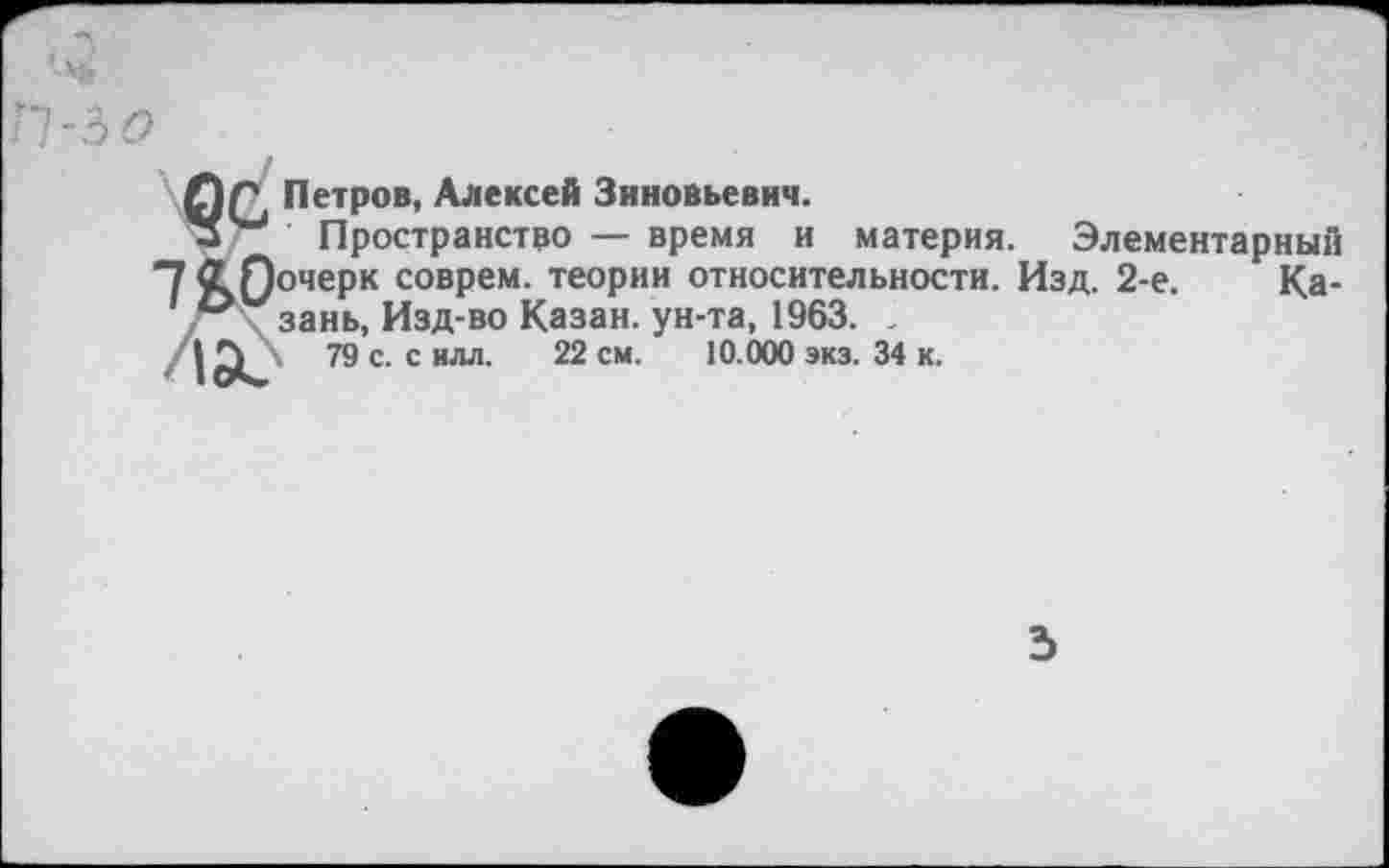 ﻿11-30
0Г\ Петров, Алексей Зиновьевич.
Пространство — время и материя. Элементарный
1 &0оче₽к С0ВРем- теоРии относительности. Изд. 2-е. Ка-\ зань, Изд-во Казан, ун-та, 1963. .
ла? 79 с. с илл. 22 см. 10.000 экз. 34 к.
3